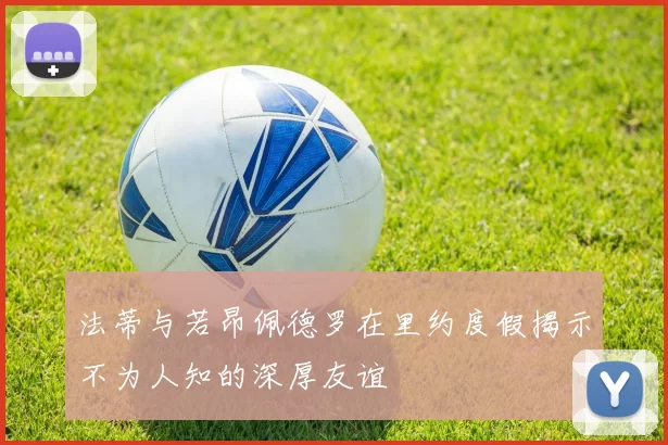 法蒂与若昂佩德罗在里约度假揭示不为人知的深厚友谊