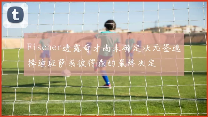 Fischer透露奇才尚未确定状元签选择迪班萨或彼得森的最终决定