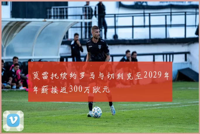 莫雷托续约罗马与切利克至2029年年薪接近300万欧元